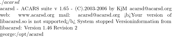 ./acarsd  acarsd - ACARS suite v 1.65 - (C).2003-2006 by KjM acarsd@acarsd.org web: www.acarsd.org mail: acarsd@acarsd.org <b>Your version of libacarsd.so is not supported</b> System stopped Versioninformation from libacarsd: Version 1.46 Revision 2  george:/opt/acarsd